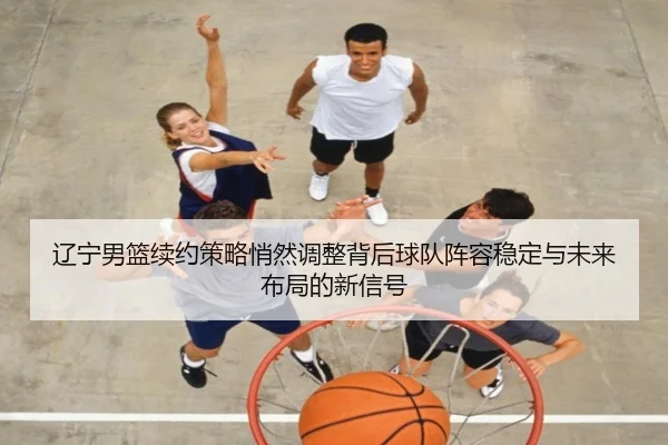 辽宁男篮续约策略悄然调整背后球队阵容稳定与未来布局的新信号 - jiuyouapp